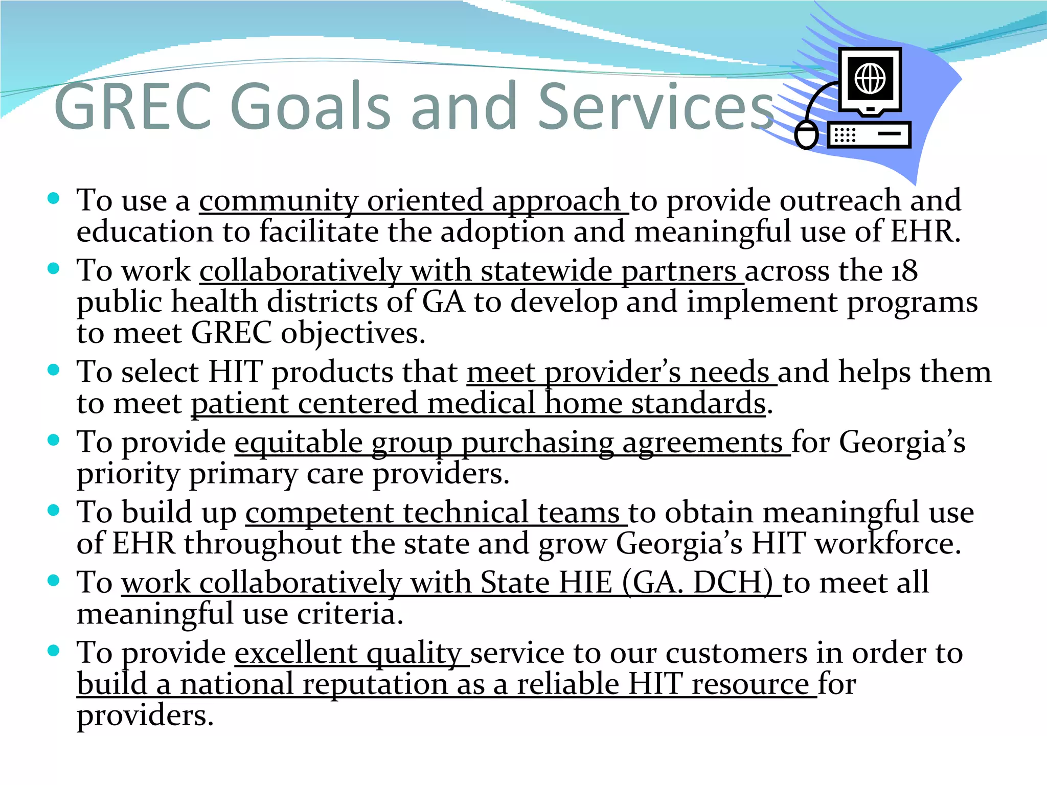 GREC Goals and Services To use a  community oriented approach  to provide outreach and education to facilitate the adoption and meaningful use of EHR. To work  collaboratively with statewide partners  across the 18 public health districts of GA to develop and implement programs to meet GREC objectives. To select HIT products that  meet provider’s needs  and helps them to meet  patient centered medical home standards . To provide  equitable group purchasing agreements  for Georgia’s priority primary care providers. To build up  competent technical teams  to obtain meaningful use of EHR throughout the state and grow Georgia’s HIT workforce. To  work collaboratively with State HIE (GA. DCH)  to meet all meaningful use criteria. To provide  excellent quality  service to our customers in order to  build a national reputation as a reliable HIT resource  for providers.   