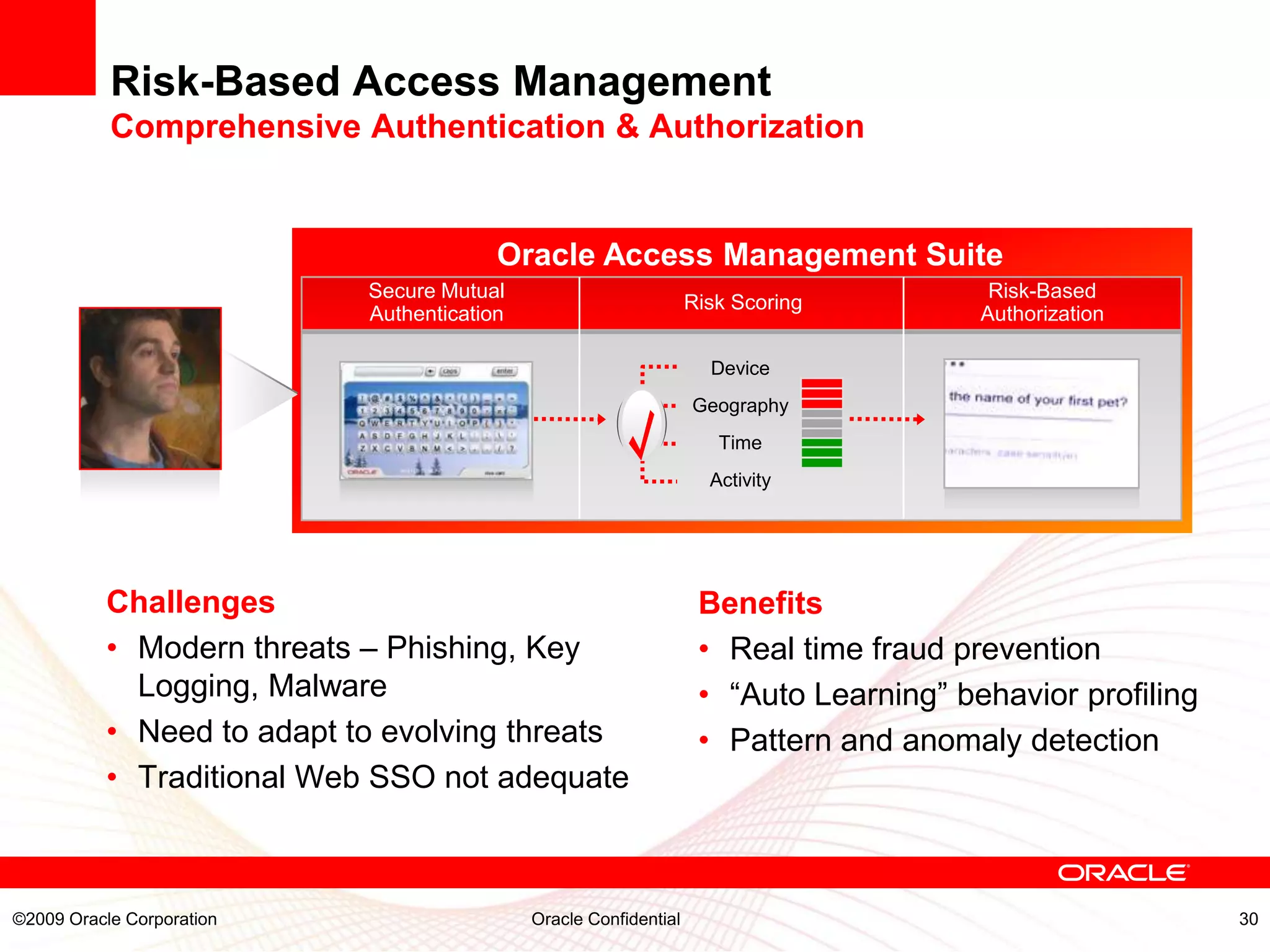 Risk-Based Access Management
           Comprehensive Authentication & Authorization


                                        Oracle Access Management Suite
                           Secure Mutual                                                Risk-Based
                                                                  Risk Scoring
                           Authentication                                              Authorization

                                                                    Device
                                                                  Geography
                                                                     Time
                                                                    Activity




          Challenges                                               Benefits
          • Modern threats – Phishing, Key                         • Real time fraud prevention
            Logging, Malware                                       • “Auto Learning” behavior profiling
          • Need to adapt to evolving threats                      • Pattern and anomaly detection
          • Traditional Web SSO not adequate



©2009 Oracle Corporation                    Oracle Confidential                                           30
 