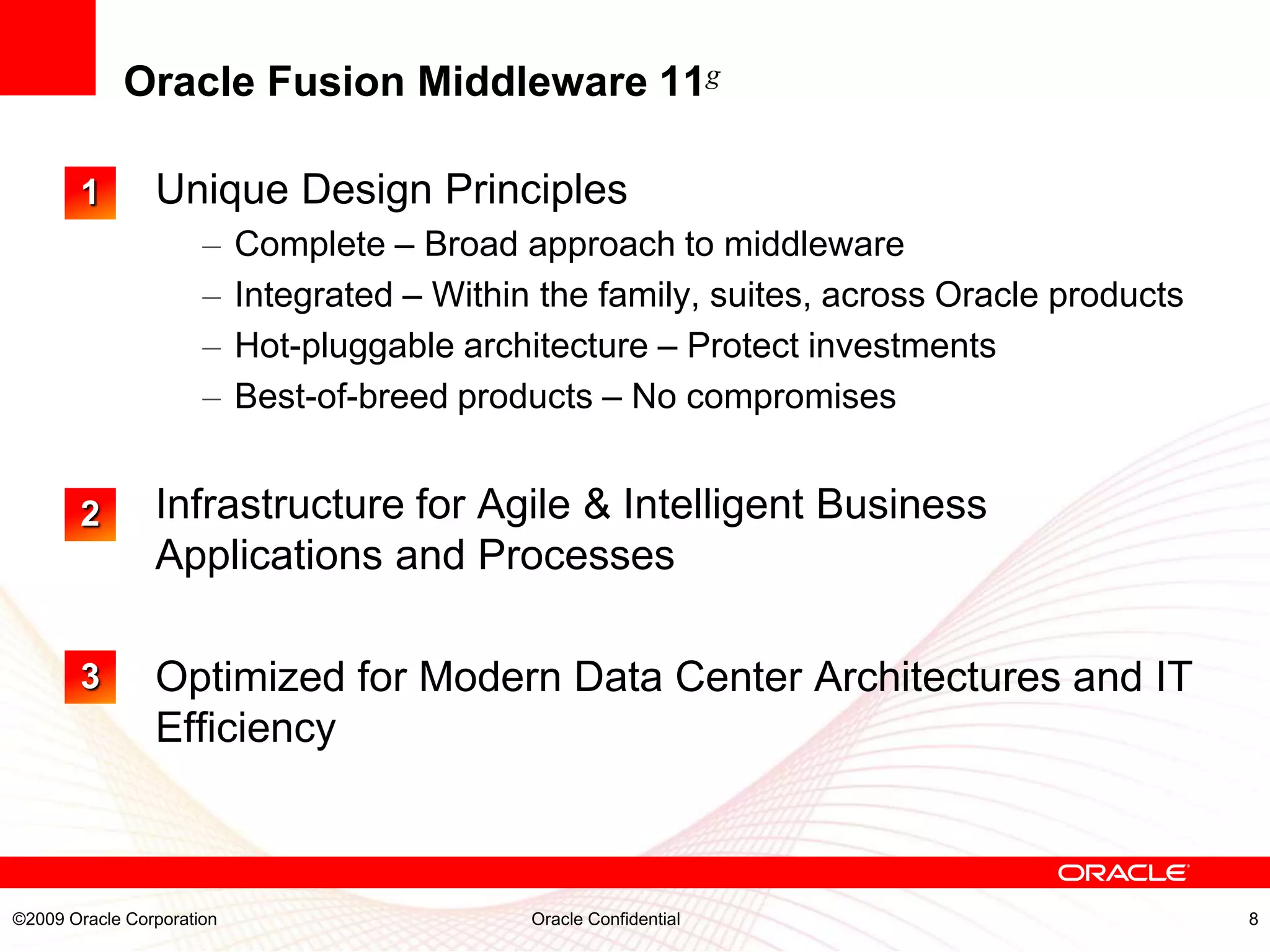 Oracle Fusion Middleware 11g

       1        Unique Design Principles
                      –    Complete – Broad approach to middleware
                      –    Integrated – Within the family, suites, across Oracle products
                      –    Hot-pluggable architecture – Protect investments
                      –    Best-of-breed products – No compromises


       2        Infrastructure for Agile & Intelligent Business
                Applications and Processes

       3        Optimized for Modern Data Center Architectures and IT
                Efficiency



©2009 Oracle Corporation                      Oracle Confidential                           8
 