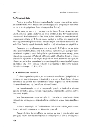 736	
Art. 312. 	 Rogério Sanches Cunha
5.6 Voluntariedade
Pune-se a conduta dolosa, expressada pela vontade consciente do agente
em transformar a posse da coisa em domínio (peculato apropriação) ou desviá-
-la em proveito próprio ou de terceiro (peculato desvio).
Discute-se se haverá o crime em caso de ânimo de uso. A resposta está
umbilicalmente ligada à natureza da coisa apoderada (ou desviada) momen-
taneamente. Sendo consumível com o uso, existe o crime; se não consumível,
teremos mero ilícito civil. Desse modo, inexistiria o delito se o agente utili-
zasse equipamentos pertencentes à administração, com nítida intenção de de-
volvê-los, ficando a punição restrita à esfera cível, administrativa ou política.
Devemos, porém, observar que, em se tratando de Prefeito ou seu subs-
tituto (Vice-Prefeito, Presidente da Câmara de Vereadores, ou qualquer outro
membro da respectiva mesa do legislativo que houver assumido o cargo, subs-
tituindo ou sucedendo o Prefeito), o Decreto-lei 201/67, além de outros crimes
funcionais, equiparou a utilização irregular dos bens, rendas ou serviços pú-
blicos à apropriação e o desvio de bens e rendas públicas, cominando-lhe pena
de 2 (dois) a 12 (doze) anos de reclusão, o que acaba por demonstrar a gravi-
dade da conduta (art. 1º, II e § 1º).
5.7 Consumação e tentativa
O crime de peculato próprio, na sua primeira modalidade (apropriação) se
consuma no momento em que o funcionário se apropria do dinheiro, valor ou
bem móvel de que tem posse em razão do cargo, dispondo do objeto material
como se dono fosse, v.g., retendo-o, alienando-o etc.
No caso do desvio, ocorre a consumação quando o funcionário altera o
destino normal da coisa, pública ou particular, empregando-a em fins outros
que não o próprio.
Nas duas condutas a caracterização do crime não reclama lucro efetivo
por parte do agente, pouco importando se a vantagem visada é conseguida ou
não.
Podendo a execução ser fracionada em vários atos – crime plurissubsis-
tente –, a tentativa mostra-se perfeitamente possível.
Apesar de farta jurisprudência no sentido de que o bem jurídico aqui
protegido (moral administrativa) mostra-se incompatível com a aplicação do
 