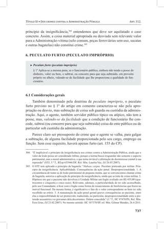 737
Título XI • Dos crimes contra a Administração Pública	 Art. 312.
princípio da insignificância,304
entendemos que deve ser aquilatado o caso
concreto. Assim, a coisa material apropriada ou desviada sem relevante valor
para a Administração-vítima (selo comum, peças ferroviárias sem uso, sucatas
e outras bagatelas) não constitui crime.305
6. Peculato furto (peculato impróprio)
XX Peculato furto (peculato impróprio)
§ 1º Aplica-se a mesma pena, se o funcionário público, embora não tendo a posse do
dinheiro, valor ou bem, o subtrai, ou concorre para que seja subtraído, em proveito
próprio ou alheio, valendo-se de facilidade que lhe proporciona a qualidade de fun-
cionário.
6.1 Considerações gerais
Também denominado pela doutrina de peculato impróprio, o peculato
furto previsto no § 1º do artigo em comento caracteriza-se não pela apro-
priação ou desvio, mas subtração de coisa sob guarda ou custódia da adminis-
tração. Aqui, o agente, também servidor público típico ou atípico, não tem a
posse, mas, valendo-se da facilidade que a condição de funcionário lhe con-
cede, subtrai (ou concorre para que seja subtraída) coisa do ente público ou de
particular sob custódia da administração.
Parece claro ser pressuposto do crime que o agente se valha, para galgar
a subtração, de alguma facilidade proporcionada pelo seu cargo, emprego ou
função. Sem esse requisito, haverá apenas furto (art. 155 do CP).
304.	 “É inaplicável o princípio da insignificância nos crimes contra a Administração Pública, ainda que o
valor da lesão possa ser considerado ínfimo, porque a norma busca resguardar não somente o aspecto
patrimonial, mas a moral administrativa, o que torna inviável a afirmação do desinteresse estatal à sua
repressão” (STJ, 5.ª T., REsp 655946/DF, Rel. Min. Laurita Vaz, DJ 26.03.2007).
305.	 O STF tem aplicado o princípio da bagatela: “Habeas corpus. Peculato praticado por militar. Prin-
cípio da insignificância. Aplicabilidade. Consequências da ação penal. Desproporcionalidade. 1. A
circunstância de tratar-se de lesão patrimonial de pequena monta, que se convencionou chamar crime
de bagatela, autoriza a aplicação do princípio da insignificância, ainda que se trate de crime militar. 2.
Hipótese em que o paciente não devolveu à Unidade Militar um fogão avaliado em R$ 455,00 (qua-
trocentos e cinquenta e cinco reais). Relevante, ademais, a particularidade de ter sido aconselhado,
pelo seu Comandante, a ficar com o fogão como forma de ressarcimento de benfeitorias que fizera no
imóvel funcional. Da mesma forma, é significativo o fato de o valor correspondente ao bem ter sido
recolhido ao erário. 3. A manutenção da ação penal gerará graves consequências ao paciente, entre
elas a impossibilidade de ser promovido, traduzindo, no particular, desproporcionalidade entre a pre-
tensão acusatória e os gravames dela decorrentes. Ordem concedida” (1.ª T., HC 87478/PA, Rel. Min.
Eros Grau, DJ 23.02.2007). No mesmo sentido: HC 107370/SP, rel. Min. Gilmar Mendes, 26.4.2011.
 