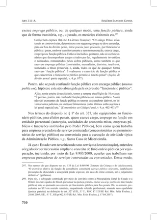 730	
Art. 311-A. 	 Rogério Sanches Cunha
exerce emprego público, ou, de qualquer modo, uma função pública, ainda
que de forma transitória, v.g., o jurado, os mesários eleitorais etc.297
Como bem explica Heleno Cláudio Fragoso: “O Código Penal, afas-
tando as controvérsias, determinou com segurança o que se deve entender,
para os fins do direito penal, intra poenia juris poenalis, por funcionário
público: quem, embora transitoriamente e sem remuneração, exerce cargo,
emprego ou função pública. Estão aí incluídos, portanto, não só os funcio-
nários que desempenham cargos criados por lei, regularmente investidos
e nomeados, remunerados pelos cofres públicos, como também os que
exercem emprego público (contratados, mensalistas, diaristas, tarefeiros,
nomeados a título precário), e, ainda, todos os que de qualquer forma
exercem ‘função pública’. É realmente o exercício de função pública o
que caracteriza o funcionário público perante o direito penal” (Lições de
direito penal: parte especial, v. 4, p. 877).
Porém, não se pode confundir função pública com encargo público (munus
publicum), hipótese esta não abrangida pela expressão “funcionário público”.
Aliás, nesta esteira de raciocínio, temos a sempre atual lição de Hungria:
“É preciso, porém, não confundir função pública com múnus público. Assim
não são exercentes de função pública os tutores ou curadores dativos, os in-
ventariantes judiciais, os síndicos falimentares (estes últimos estão sujeitos a
lei penal especial) etc.” (Comentários ao Código Penal, v. 9, p. 402-403).298
Nos termos do disposto no § 1º do art. 327, são equiparados ao funcio-
nário público, para efeitos penais, quem exerce cargo, emprego ou função em
entidade paraestatal (autarquia, sociedades de economia mista, empresas pú-
blicas e fundações instituídas pelo Poder Público), bem como quem trabalha
para empresa prestadora de serviço contratada (concessionárias ou permissio-
nárias de serviço público) ou conveniada para a execução de atividade típica
da Administração Pública, v.g., Santa Casa de Misericórdia.
Já que o Estado vem terceirizando seus serviços (desestatização), entendeu
o legislador ser necessário ampliar o conceito de funcionário público por equi-
paração, incluindo, por meio da Lei 9.983/2000, aqueles que trabalham nas
empresas prestadoras de serviços contratadas ou conveniadas. Desse modo,
297.	 Nos termos do que disposto no art. 135 da Lei 8.069/90 (Estatuto da Criança e do Adolescente),
“O exercício efetivo da função de conselheiro constituirá serviço público relevante, estabelecerá
presunção de idoneidade e assegurará prisão especial, em caso de crime comum, até o julgamento
definitivo” (grifamos).
298.	 Para nós, o advogado contratado por meio de convênio entre a Procuradoria-Geral do Estado e a
Ordem dos Advogados do Brasil, para atuar na justiça gratuita, exerce encargo público (e não função
pública), não se ajustando ao conceito de funcionário público para fins penais. Há, no entanto, pre-
cedentes no STJ em sentido contrário, enquadrando referido profissional, atuando nessa qualidade
(justiça gratuita), na definição do art. 327 (STJ, 5.ª T., RHC 17.321/SP, Rel. Min. Felix Fischer, j.
28.06.2005; STJ, 5.ª T., REsp 902.037/SP, Rel. Min. Felix Fischer, j. 17.04.2007).
 