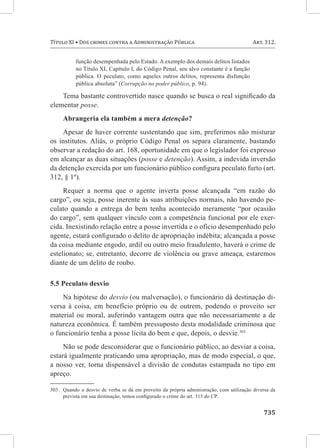 735
Título XI • Dos crimes contra a Administração Pública	 Art. 312.
função desempenhada pelo Estado. A exemplo dos demais delitos listados
no Título XI, Capítulo I, do Código Penal, seu alvo constante é a função
pública. O peculato, como aqueles outros delitos, representa disfunção
pública absoluta” (Corrupção no poder público, p. 94).
Tema bastante controvertido nasce quando se busca o real significado da
elementar posse.
Abrangeria ela também a mera detenção?
Apesar de haver corrente sustentando que sim, preferimos não misturar
os institutos. Aliás, o próprio Código Penal os separa claramente, bastando
observar a redação do art. 168, oportunidade em que o legislador foi expresso
em alcançar as duas situações (posse e detenção). Assim, a indevida inversão
da detenção exercida por um funcionário público configura peculato furto (art.
312, § 1º).
Requer a norma que o agente inverta posse alcançada “em razão do
cargo”, ou seja, posse inerente às suas atribuições normais, não havendo pe-
culato quando a entrega do bem tenha acontecido meramente “por ocasião
do cargo”, sem qualquer vínculo com a competência funcional por ele exer-
cida. Inexistindo relação entre a posse invertida e o ofício desempenhado pelo
agente, estará configurado o delito de apropriação indébita; alcançada a posse
da coisa mediante engodo, ardil ou outro meio fraudulento, haverá o crime de
estelionato; se, entretanto, decorre de violência ou grave ameaça, estaremos
diante de um delito de roubo.
5.5 Peculato desvio
Na hipótese do desvio (ou malversação), o funcionário dá destinação di-
versa à coisa, em benefício próprio ou de outrem, podendo o proveito ser
material ou moral, auferindo vantagem outra que não necessariamente a de
natureza econômica. É também pressuposto desta modalidade criminosa que
o funcionário tenha a posse lícita do bem e que, depois, o desvie.303
Não se pode desconsiderar que o funcionário público, ao desviar a coisa,
estará igualmente praticando uma apropriação, mas de modo especial, o que,
a nosso ver, torna dispensável a divisão de condutas estampada no tipo em
apreço.
303.	 Quando o desvio de verba se dá em proveito da própria administração, com utilização diversa da
prevista em sua destinação, temos configurado o crime do art. 315 do CP.
 