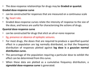 • The dose-response relationships for drugs may be Graded or quantal.
Graded dose-response curve
• can be constructed for responses that are measured on a continuous scale
• Eg, heart rate.
• Graded dose-response curves relate the intensity of response to the size of
   the dose, and hence are useful for characterizing the actions of drugs.
Quantal dose-response curve
• can be constructed for drugs that elicit an all-or-none response
• Eg, presence or absence of epileptic seizures.
• For most drugs, the doses that are required to produce a specified quantal
   effect in a population are log normally distributed, so that the frequency
   distribution of responses plotted against log dose is a gaussian normal
   distribution curve.
• The percentage of the population requiring a particular dose to exhibit the
   effect can be determined from this curve.
• When these data are plotted as a cumulative frequency distribution, a
   sigmoidal dose-response curve is generated.
 