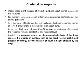 Graded dose response
•   means that a slight increase of drug should bring about a small increase in
    the response
•   For example, increase doses of histamine cause gradual contraction of the
    guinea-pig ileum.
•   Very low doses of histamine have virtually no effect and responses can be
    observed, only beyond a threshold does of about 20ng.
•   Again, very high doses of more than 50µg have no additional effects, and
    the response remains constant at this maximal level.
•   Graded dose response means the pharmacological effects of the drugs
    expressed in quality or number, such as the heart rate by beat, blood
    pressure by mmHg, also the contract of ileum in height effected by the
    drugs.
 
