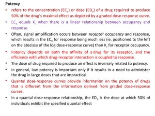 Potency
• refers to the concentration (EC50) or dose (ED50) of a drug required to produce
   50% of the drug's maximal effect as depicted by a graded dose-response curve.
• EC50 equals KD when there is a linear relationship between occupancy and
   response.
• Often, signal amplification occurs between receptor occupancy and response,
   which results in the EC50 for response being much less (ie, positioned to the left
   on the abscissa of the log dose-response curve) than K D for receptor occupancy.
•   Potency depends on both the affinity of a drug for its receptor, and the
    efficiency with which drug-receptor interaction is coupled to response.
•   The dose of drug required to produce an effect is inversely related to potency.
•   In general, low potency is important only if it results in a need to administer
    the drug in large doses that are impractical.
•   Quantal dose-response curves provide information on the potency of drugs
    that is different from the information derived from graded dose-response
    curves.
•   In a quantal dose-response relationship, the ED 50 is the dose at which 50% of
    individuals exhibit the specified quantal effect
 