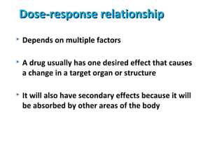 Dose-response relationship
   Depends on multiple factors

   A drug usually has one desired effect that causes
    a change in a target organ or structure

   It will also have secondary effects because it will
    be absorbed by other areas of the body
 