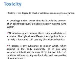 • Toxicity is the degree to which a substance can damage an organism


• Toxicology is the science that deals with the amount
of an agent that causes an adverse action in some living
system

•‘All substances are poisons; there is none which is not
a poison. The right dose differentiates a poison from a
remedy.’- Paracelus (16th century physician-alchemist)

•‘A poison is any substance or matter which, when
applied to the body outwardly, or in any way
introduced into it, can destroy life by its own inherent
qualities, without acting mechanically, and irrespective
 