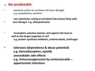 a.   the predictable
•        excessive action at a primary site (over dosage)
         e.g. anaesthetics, warfarin

         non-selectivity: acting at unrelated sites (more likely with
•       over dosage) e.g. chlorpromazine



•       incomplete selective toxicity: acts against the host as
       well as the target organism or cell
        e.g. protein synthesis inhibitors, antimicrobials, antifungal


•        tolerance (dependence & abuse potential)
         e.g. benzodiazepines, opioids
         unavoidable side-effects
         e.g. immunosuppression by corticosteroids –
         opportunistic infections
 