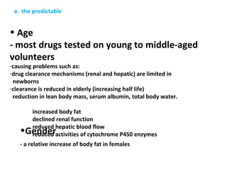 a. the predictable


• Age
- most drugs tested on young to middle-aged
volunteers
-causing problems such as:
-drug clearance mechanisms (renal and hepatic) are limited in
 newborns
-clearance is reduced in elderly (increasing half life)
 reduction in lean body mass, serum albumin, total body water.

        increased body fat
        declined renal function
        reduced hepatic blood flow
   •Gender
        reduced activities of cytochrome P450 enzymes
   - a relative increase of body fat in females
 