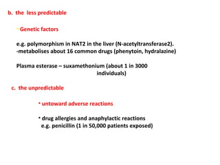 b. the less predictable

   • Genetic factors

   e.g. polymorphism in NAT2 in the liver (N-acetyltransferase2).
   -metabolises about 16 common drugs (phenytoin, hydralazine)

   Plasma esterase – suxamethonium (about 1 in 3000
                                individuals)

 c. the unpredictable

           • untoward adverse reactions

           • drug allergies and anaphylactic reactions
            e.g. penicillin (1 in 50,000 patients exposed)
 