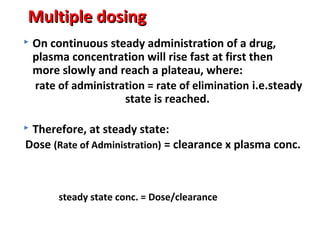 Multiple dosing
   On continuous steady administration of a drug,
    plasma concentration will rise fast at first then
    more slowly and reach a plateau, where:
    rate of administration = rate of elimination i.e.steady
                      state is reached.

Therefore, at steady state:
Dose (Rate of Administration) = clearance x plasma conc.



         steady state conc. = Dose/clearance
 