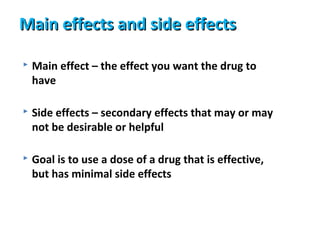 Main effects and side effects

   Main effect – the effect you want the drug to
    have

   Side effects – secondary effects that may or may
    not be desirable or helpful

   Goal is to use a dose of a drug that is effective,
    but has minimal side effects
 