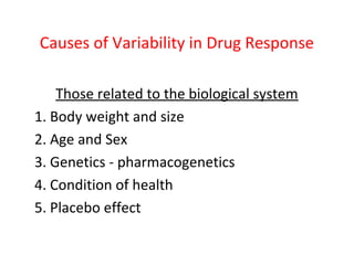 Causes of Variability in Drug Response

    Those related to the biological system
1. Body weight and size
2. Age and Sex
3. Genetics - pharmacogenetics
4. Condition of health
5. Placebo effect
 