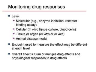 Monitoring drug responses
   Level
      Molecular (e.g., enzyme inhibition, receptor

       binding assay)
      Cellular (in vitro tissue culture, blood cells)

      Tissue or organ (in vitro or in vivo)

      Animal disease model


   Endpoint used to measure the effect may be different
    at each level
   Overall effect = Sum of multiple drug effects and
    physiological responses to drug effects
 