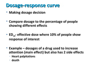 Dosage-response curve
   Making dosage decision

   Compare dosage to the percentage of people
    showing different effects

   ED10- effective dose where 10% of people show
    response of interest

   Example – dosages of a drug used to increase
    attention (main effect) but also has 2 side effects
    ◦ Heart palpitations
    ◦ death
 