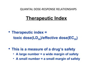QUANTAL DOSE-RESPONSE RELATIONSHIPS


          Therapeutic Index

 Therapeutic index =
   toxic dose(LD50)/effective dose(EC50)

 This is a measure of a drug’s safety
  • A large number = a wide margin of safety
  • A small number = a small margin of safety
 
