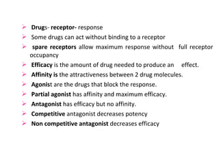  Drugs- receptor- response
 Some drugs can act without binding to a receptor
 spare receptors allow maximum response without full receptor
  occupancy
 Efficacy is the amount of drug needed to produce an effect.
 Affinity is the attractiveness between 2 drug molecules.
 Agonist are the drugs that block the response.
 Partial agonist has affinity and maximum efficacy.
 Antagonist has efficacy but no affinity.
 Competitive antagonist decreases potency
 Non competitive antagonist decreases efficacy
 