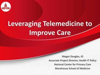 Leveraging Telemedicine to
Improve Care
Megan Douglas, JD
Associate Project Director, Health IT Policy
National Center for Primary Care
Morehouse School of Medicine
 