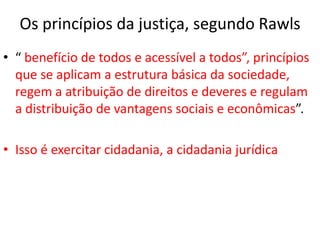 Os princípios da justiça, segundo Rawls
• “ benefício de todos e acessível a todos”, princípios
que se aplicam a estrutura básica da sociedade,
regem a atribuição de direitos e deveres e regulam
a distribuição de vantagens sociais e econômicas”.
• Isso é exercitar cidadania, a cidadania jurídica
 