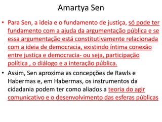 Amartya Sen
• Para Sen, a ideia e o fundamento de justiça, só pode ter
fundamento com a ajuda da argumentação pública e se
essa argumentação está constitutivamente relacionada
com a ideia de democracia, existindo íntima conexão
entre justiça e democracia- ou seja, participação
política , o diálogo e a interação pública.
• Assim, Sen aproxima as concepções de Rawls e
Habermas e, em Habermas, os instrumentos da
cidadania podem ter como aliados a teoria do agir
comunicativo e o desenvolvimento das esferas públicas
 