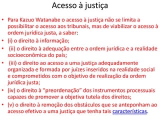 Acesso à justiça
• Para Kazuo Watanabe o acesso à justiça não se limita a
possibilitar o acesso aos tribunais, mas de viabilizar o acesso à
ordem jurídica justa, a saber:
• (i) o direito à informação;
• (ii) o direito à adequação entre a ordem jurídica e a realidade
socioeconômica do país;
• (iii) o direito ao acesso a uma justiça adequadamente
organizada e formada por juízes inseridos na realidade social
e comprometidos com o objetivo de realização da ordem
jurídica justa;
• (iv) o direito à “preordenação” dos instrumentos processuais
capazes de promover a objetiva tutela dos direitos;
• (v) o direito à remoção dos obstáculos que se anteponham ao
acesso efetivo a uma justiça que tenha tais características.
 