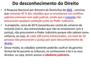 Do desconhecimento do Direito
• A Pesquisa Nacional por Amostra de Domicílios do IBGE , concluiu
que somente 45 % dos cidadãos que se envolveram em conflitos
judiciais entraram com ação judicial, sendo que o restante não
procuraram qualquer proteção junto ao Poder Judiciário.
• A propósito, cerca de 60 % (sessenta por cento) do universo do
restante (isto é, dos entrevistados que não se envolveram com a
justiça), não procuraram o Poder Judiciário porque não sabiam como
utilizá-lo, ou seja, de cada 100 (cem) entrevistados, um total de 33
pessoas não procuraram a justiça por puro desconhecimento do
direito .
• Desse modo, os cidadãos somente poderão usufruir da garantia
formal da lei perante os tribunais, se conhecerem a lei e os seus
direitos- ou seja, terem acesso a cidadania judiciária.
 