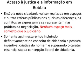 Acesso à justiça e a informação em
Bobbio
• Então a nova cidadania vai ser realizada em espaços
e outras esferas públicas nos quais as diferenças, os
conflitos se expressam e se representam nas
práticas da negociação. Nenhum espaço mais
convicto que o judiciário.
• Somente assim estaremos incluindo
definitivamente no conceito de cidadania a postura
inventiva, criativa do homem e superando o caráter
essencialista da concepção liberal de cidadania.
 