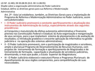 LEI Nº. 12.483, DE 03.08.95 (D.O. DE 11.08.95)
Dispõe sobre a organização administrativa do Poder Judiciário
Estadual, define as diretrizes gerais para sua Reforma e Modernização
Administrativa
Art. 2º - Esta Lei estabelece, também, as Diretrizes Gerais para a implantação de
Programa de Reforma e Modernização Administrativa no Poder Judiciário, assim
consubstanciadas:
• I - O Poder Judiciário promoverá o constante aperfeiçoamento e atualização dos
instrumentos de Administração da Justiça, especialmente através das seguintes
providências:
a) Conquista e manutenção da efetiva autonomia administrativa e financeira
prevista nas Constituições Federal e Estadual; b) Auto-organização e reorganização
de seus serviços, para o que implantará sistema de planejamento e de avaliação de
resultados; c) Introdução gradativa e crescente aplicação da Informática na gestão
judiciária e na operação dos sistemas administrativos;
• II - O Poder Judiciário promoverá, com a participação de magistrados e servidores,
amplo e plurianual Programa de Desenvolvimento de Recursos Humanos, com
projetos de treinamento de formação e aperfeiçoamento de Magistrados e de
treinamento de formação, capacitação e atualização de servidores judiciários,
dinamizando, o mais que puder, a Escola Superior da Magistratura;
• III - O Poder Judiciário elaborará e executará Planos e Programas Plurianuais de
Aparelhamento de seus órgãos componentes, para compatibilização de suas
necessidades.
 