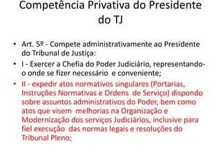 Competência Privativa do Presidente
do TJ
• Art. 5º - Compete administrativamente ao Presidente
do Tribunal de Justiça:
• I - Exercer a Chefia do Poder Judiciário, representando-
o onde se fizer necessário e conveniente;
• II - expedir atos normativos singulares (Portarias,
Instruções Normativas e Ordens de Serviço) dispondo
sobre assuntos administrativos do Poder, bem como
atos que visem melhorias na Organização e
Modernização dos serviços Judiciários, inclusive para
fiel execução das normas legais e resoluções do
Tribunal Pleno;
 