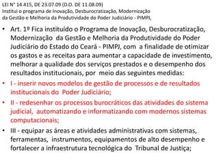 LEI N° 14.415, DE 23.07.09 (D.O. DE 11.08.09)
Institui o programa de Inovação, Desburocratização, Modernização
da Gestão e Melhoria da Produtividade do Poder Judiciário - PIMPJ,
• Art. 1º Fica instituído o Programa de Inovação, Desburocratização,
Modernização da Gestão e Melhoria da Produtividade do Poder
Judiciário do Estado do Ceará - PIMPJ, com a finalidade de otimizar
os gastos e as receitas para aumentar a capacidade de investimento,
melhorar a qualidade dos serviços prestados e o desempenho dos
resultados institucionais, por meio das seguintes medidas:
• I - inserir novos modelos de gestão de processos e de resultados
institucionais do Poder Judiciário;
• II - redesenhar os processos burocráticos das atividades do sistema
judicial, automatizando e informatizando com modernos sistemas
computacionais;
• III - equipar as áreas e atividades administrativas com sistemas,
ferramentas, instrumentos, equipamentos de alto desempenho e
fortalecer a infraestrutura tecnológica do Tribunal de Justiça;
 