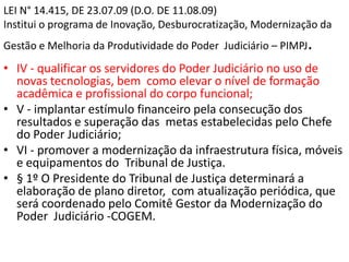 LEI N° 14.415, DE 23.07.09 (D.O. DE 11.08.09)
Institui o programa de Inovação, Desburocratização, Modernização da
Gestão e Melhoria da Produtividade do Poder Judiciário – PIMPJ.
• IV - qualificar os servidores do Poder Judiciário no uso de
novas tecnologias, bem como elevar o nível de formação
acadêmica e profissional do corpo funcional;
• V - implantar estímulo financeiro pela consecução dos
resultados e superação das metas estabelecidas pelo Chefe
do Poder Judiciário;
• VI - promover a modernização da infraestrutura física, móveis
e equipamentos do Tribunal de Justiça.
• § 1º O Presidente do Tribunal de Justiça determinará a
elaboração de plano diretor, com atualização periódica, que
será coordenado pelo Comitê Gestor da Modernização do
Poder Judiciário -COGEM.
 