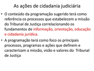 As ações de cidadania judiciária
• O conteúdo da programação sugerido terá como
referência os processos que estabelecem a missão
do Tribunal de Justiça correlacionando os
fundamentos de informação, orientação, educação
e cidadania jurídica.
• A programação terá como foco os principais
processos, programas e ações que definem e
caracterizam a missão, visão e valores do Tribunal
de Justiça
 