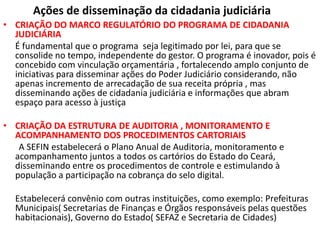 Ações de disseminação da cidadania judiciária
• CRIAÇÃO DO MARCO REGULATÓRIO DO PROGRAMA DE CIDADANIA
JUDICIÁRIA
É fundamental que o programa seja legitimado por lei, para que se
consolide no tempo, independente do gestor. O programa é inovador, pois é
concebido com vinculação orçamentária , fortalecendo amplo conjunto de
iniciativas para disseminar ações do Poder Judiciário considerando, não
apenas incremento de arrecadação de sua receita própria , mas
disseminando ações de cidadania judiciária e informações que abram
espaço para acesso à justiça
• CRIAÇÃO DA ESTRUTURA DE AUDITORIA , MONITORAMENTO E
ACOMPANHAMENTO DOS PROCEDIMENTOS CARTORIAIS
A SEFIN estabelecerá o Plano Anual de Auditoria, monitoramento e
acompanhamento juntos a todos os cartórios do Estado do Ceará,
disseminando entre os procedimentos de controle e estimulando à
população a participação na cobrança do selo digital.
Estabelecerá convênio com outras instituições, como exemplo: Prefeituras
Municipais( Secretarias de Finanças e Órgãos responsáveis pelas questões
habitacionais), Governo do Estado( SEFAZ e Secretaria de Cidades)
 