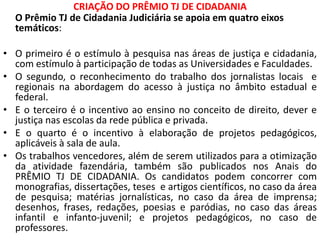 CRIAÇÃO DO PRÊMIO TJ DE CIDADANIA
O Prêmio TJ de Cidadania Judiciária se apoia em quatro eixos
temáticos:
• O primeiro é o estímulo à pesquisa nas áreas de justiça e cidadania,
com estímulo à participação de todas as Universidades e Faculdades.
• O segundo, o reconhecimento do trabalho dos jornalistas locais e
regionais na abordagem do acesso à justiça no âmbito estadual e
federal.
• E o terceiro é o incentivo ao ensino no conceito de direito, dever e
justiça nas escolas da rede pública e privada.
• E o quarto é o incentivo à elaboração de projetos pedagógicos,
aplicáveis à sala de aula.
• Os trabalhos vencedores, além de serem utilizados para a otimização
da atividade fazendária, também são publicados nos Anais do
PRÊMIO TJ DE CIDADANIA. Os candidatos podem concorrer com
monografias, dissertações, teses e artigos científicos, no caso da área
de pesquisa; matérias jornalísticas, no caso da área de imprensa;
desenhos, frases, redações, poesias e paródias, no caso das áreas
infantil e infanto-juvenil; e projetos pedagógicos, no caso de
professores.
 