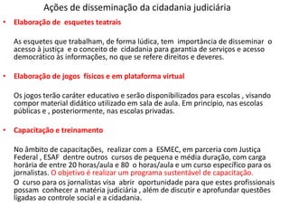 Ações de disseminação da cidadania judiciária
• Elaboração de esquetes teatrais
As esquetes que trabalham, de forma lúdica, tem importância de disseminar o
acesso à justiça e o conceito de cidadania para garantia de serviços e acesso
democrático às informações, no que se refere direitos e deveres.
• Elaboração de jogos físicos e em plataforma virtual
Os jogos terão caráter educativo e serão disponibilizados para escolas , visando
compor material didático utilizado em sala de aula. Em princípio, nas escolas
públicas e , posteriormente, nas escolas privadas.
• Capacitação e treinamento
No âmbito de capacitações, realizar com a ESMEC, em parceria com Justiça
Federal , ESAF dentre outros cursos de pequena e média duração, com carga
horária de entre 20 horas/aula e 80 o horas/aula e um curso específico para os
jornalistas. O objetivo é realizar um programa sustentável de capacitação.
O curso para os jornalistas visa abrir oportunidade para que estes profissionais
possam conhecer a matéria judiciária , além de discutir e aprofundar questões
ligadas ao controle social e a cidadania.
 
