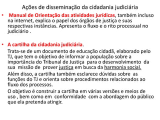 Ações de disseminação da cidadania judiciária
• Manual de Orientação das atividades jurídicas, também incluso
na internet, explica o papel dos órgãos de justiça e suas
respectivas instâncias. Apresenta o fluxo e o rito processual no
judiciário .
• A cartilha da cidadania judiciária.
Trata-se de um documento de educação cidadã, elaborado pelo
TJ, que tem o objetivo de informar a população sobre a
importância do Tribunal de Justiça para o desenvolvimento da
sua missão de prover justiça em busca da harmonia social.
Além disso, a cartilha também esclarece dúvidas sobre as
funções do TJ e orienta sobre procedimentos relacionados ao
fluxo dos processos.
O objetivo é construir a cartilha em várias versões e meios de
uso , bem como em conformidade com a abordagem do público
que ela pretenda atingir.
 