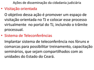 Ações de disseminação da cidadania judiciária
• Visitação orientada
O objetivo dessa ação é promover um espaço de
visitação orientada no TJ e colocar esse processo
virtualmente no portal do TJ, incluindo o trâmite
processual.
• Sistema de Teleconferências
Implantar sistema de teleconferência nos fóruns e
comarcas para possibilitar treinamento, capacitação
seminários, que sejam compartilhados com as
unidades do Estado do Ceará.
 