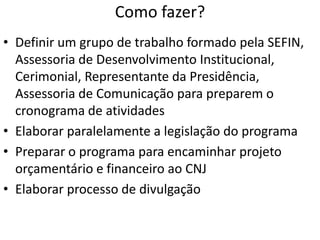Como fazer?
• Definir um grupo de trabalho formado pela SEFIN,
Assessoria de Desenvolvimento Institucional,
Cerimonial, Representante da Presidência,
Assessoria de Comunicação para preparem o
cronograma de atividades
• Elaborar paralelamente a legislação do programa
• Preparar o programa para encaminhar projeto
orçamentário e financeiro ao CNJ
• Elaborar processo de divulgação
 