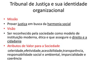 Tribunal de Justiça e sua identidade
organizacional
• Missão
• Prover justiça em busca da harmonia social
• Visão
• Ser reconhecido pela sociedade como modelo de
instituição moderna, ética e que assegure o direito e a
cidadania
• Atributos de Valor para a Sociedade
celeridade,efetividade,acessibilidade,transparência,
responsabilidade social e ambiental, imparcialidade e
coerência
 