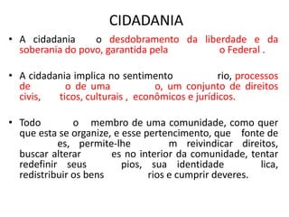 CIDADANIA
• A cidadania o desdobramento da liberdade e da
soberania do povo, garantida pela o Federal .
• A cidadania implica no sentimento rio, processos
de o de uma o, um conjunto de direitos
civis, ticos, culturais , econômicos e jurídicos.
• Todo o membro de uma comunidade, como quer
que esta se organize, e esse pertencimento, que fonte de
es, permite-lhe m reivindicar direitos,
buscar alterar es no interior da comunidade, tentar
redefinir seus pios, sua identidade lica,
redistribuir os bens rios e cumprir deveres.
 