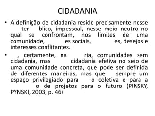 CIDADANIA
• A definição de cidadania reside precisamente nesse
ter blico, impessoal, nesse meio neutro no
qual se confrontam, nos limites de uma
comunidade, es sociais, es, desejos e
interesses conflitantes.
• , certamente, na ria, comunidades sem
cidadania, mas cidadania efetiva no seio de
uma comunidade concreta, que pode ser definida
de diferentes maneiras, mas que sempre um
espaço privilegiado para o coletiva e para a
o de projetos para o futuro (PINSKY,
PYNSKI, 2003, p. 46)
 