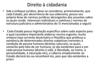Direito à cidadania
• Sob o enfoque jurídico, deve-se considerar, primeiramente, que
cada Estado, por decorrência de sua soberania, possui seu
próprio feixe de normas jurídicas abrangentes dos assuntos sobre
os quais reside interesses individuais e coletivos.( normas da
estrutura judiciária e administrativa do TJ mencionadas a seguir)
• Cada Estado possui legislação específica sobre cada aspecto para
o qual considera importante elaborar norma cogente; muito
embora haja corrente doutrinária e filosófica que professa a
existência de determinados direitos subjetivos inerentes à
condição de pessoa humana (direitos naturais), os quais,
somente pelo fato de ser humano, já são existentes para e em
cada pessoa humana (direito à vida, à liberdade, ao nome, à
personalidade, à educação etc), e caberia simplesmente ao
Estado declará-los ou reconhecê-los, pois que são existentes a
priori.
 