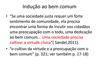 Indução ao bem comum
• “Se uma sociedade justa requer um forte
sentimento de comunidade, ela precisa
encontrar uma forma de incutir nos cidadãos
uma preocupação com o todo, uma dedicação
ao bem comum... Uma sociedade precisa
cultivar a virtude cívica”( Sandel,2011).
• “o cultivo da virtude e a preocupação com o
bem comum” (p. 321; ver também p. 17-18)
 