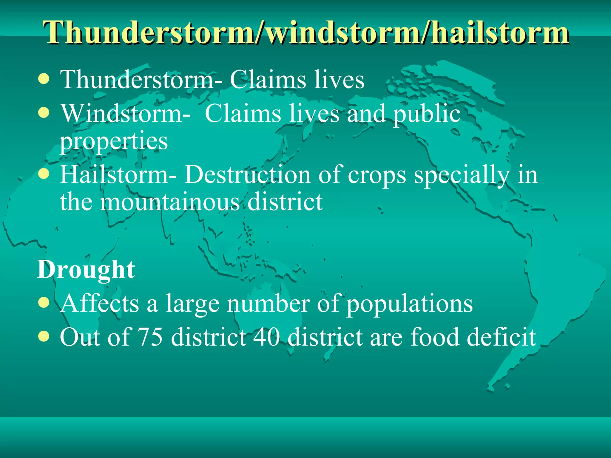 Thunderstorm/windstorm/hailstorm Thunderstorm- Claims lives Windstorm-  Claims lives and public properties Hailstorm- Destruction of crops specially in the mountainous district Drought Affects a large number of populations Out of 75 district 40 district are food deficit 