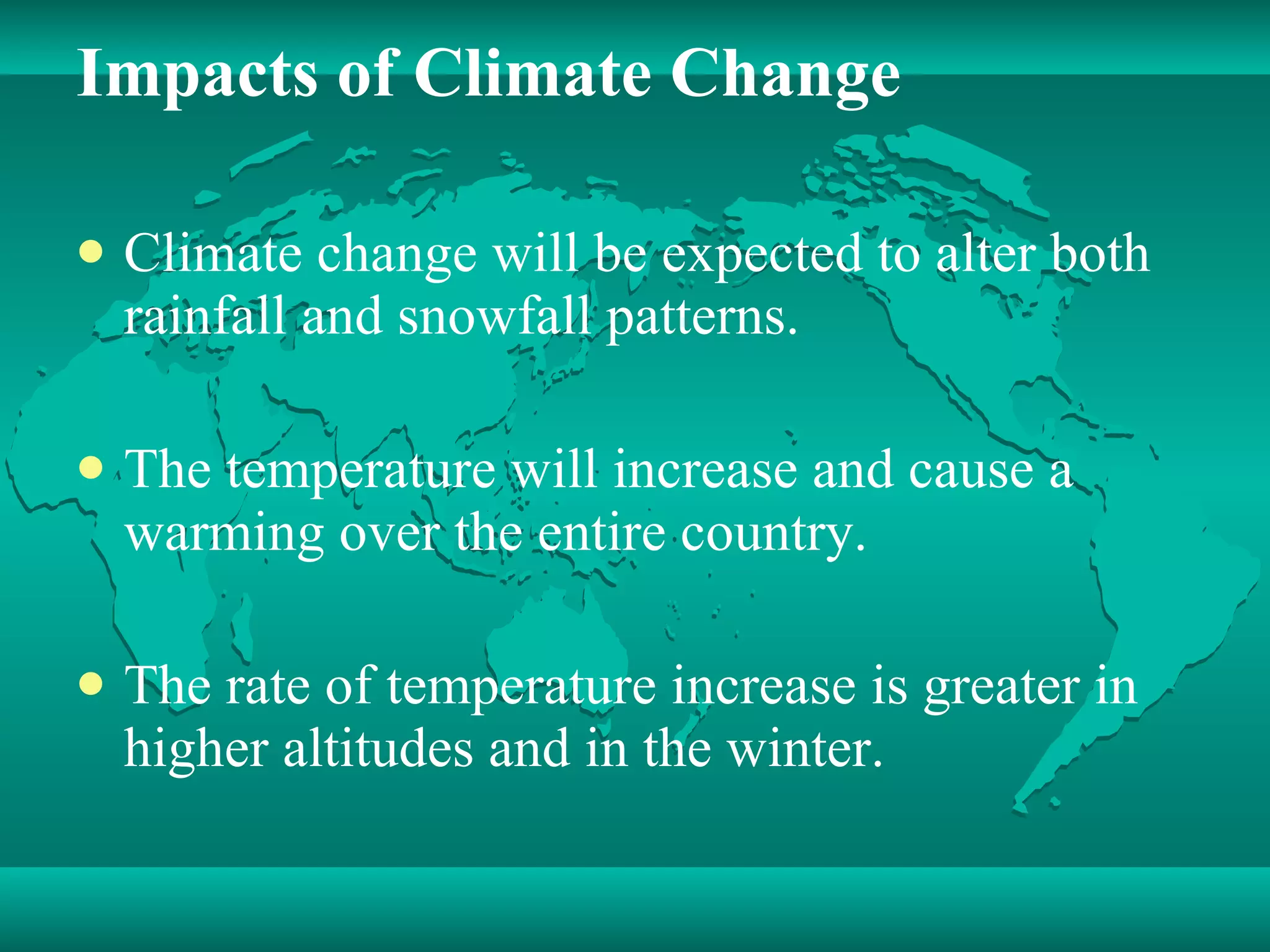 Impacts of Climate Change Climate change will be expected to alter both rainfall and snowfall patterns. The temperature will increase and cause a warming over the entire country. The rate of temperature increase is greater in higher altitudes and in the winter. 