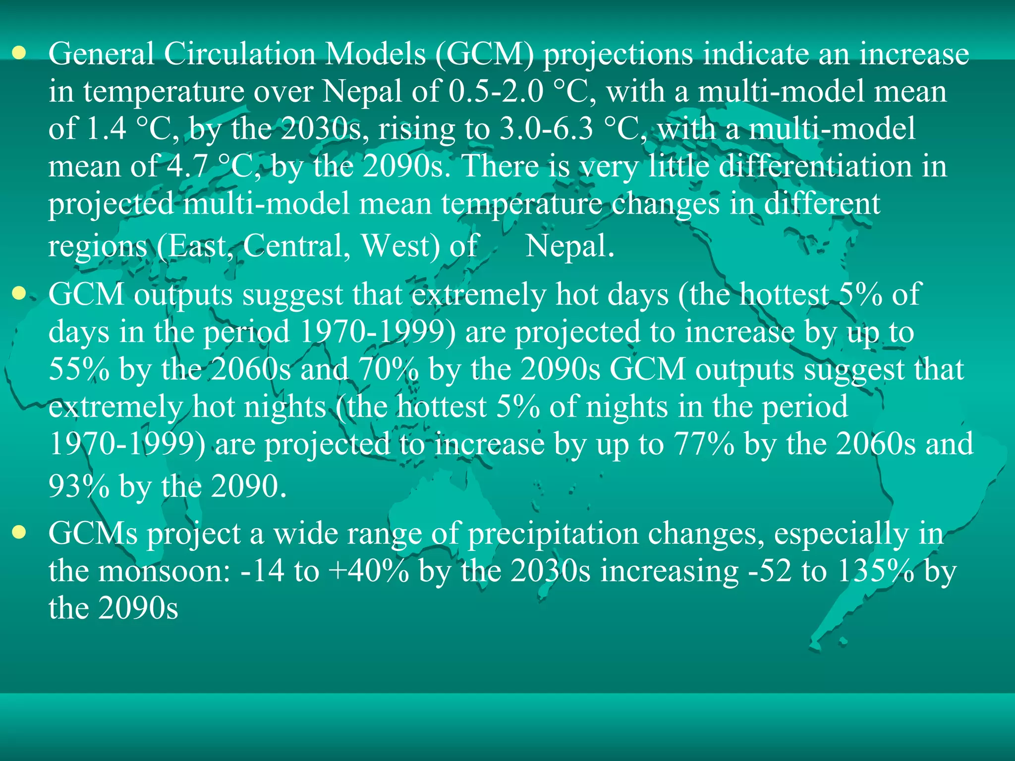 General Circulation Models (GCM) projections indicate an increase in temperature over Nepal of 0.5-2.0 °C, with a multi-model mean of 1.4 °C, by the 2030s, rising to 3.0-6.3 °C, with a multi-model mean of 4.7 °C, by the 2090s. There is very little differentiation in projected multi-model mean temperature changes in different regions (East, Central, West) of 　 Nepal . 　 GCM outputs suggest that extremely hot days (the hottest 5% of days in the period 1970-1999) are projected to increase by up to 55% by the 2060s and 70% by the 2090s GCM outputs suggest that extremely hot nights (the hottest 5% of nights in the period 1970-1999) are projected to increase by up to 77% by the 2060s and 93% by the 2090 .  GCMs project a wide range of precipitation changes, especially in the monsoon: -14 to +40% by the 2030s increasing -52 to 135% by the 2090s 