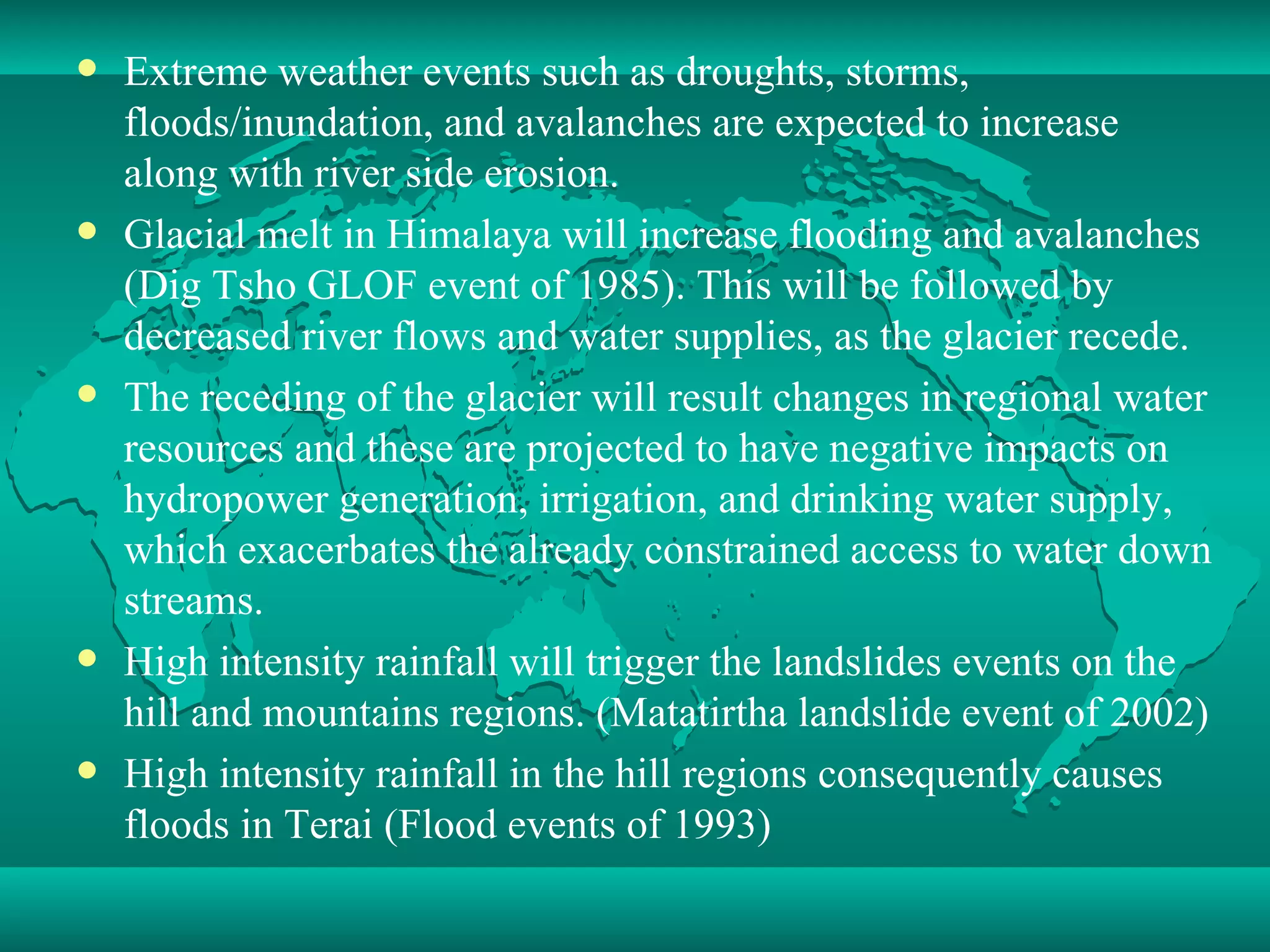 Extreme weather events such as droughts, storms, floods/inundation, and avalanches are expected to increase along with river side erosion.  Glacial melt in Himalaya will increase flooding and avalanches (Dig Tsho GLOF event of 1985). This will be followed by decreased river flows and water supplies, as the glacier recede. The receding of the glacier will result changes in regional water resources and these are projected to have negative impacts on hydropower generation, irrigation, and drinking water supply, which exacerbates the already constrained access to water down streams.  High intensity rainfall will trigger the landslides events on the hill and mountains regions. (Matatirtha landslide event of 2002) High intensity rainfall in the hill regions consequently causes floods in Terai (Flood events of 1993) 