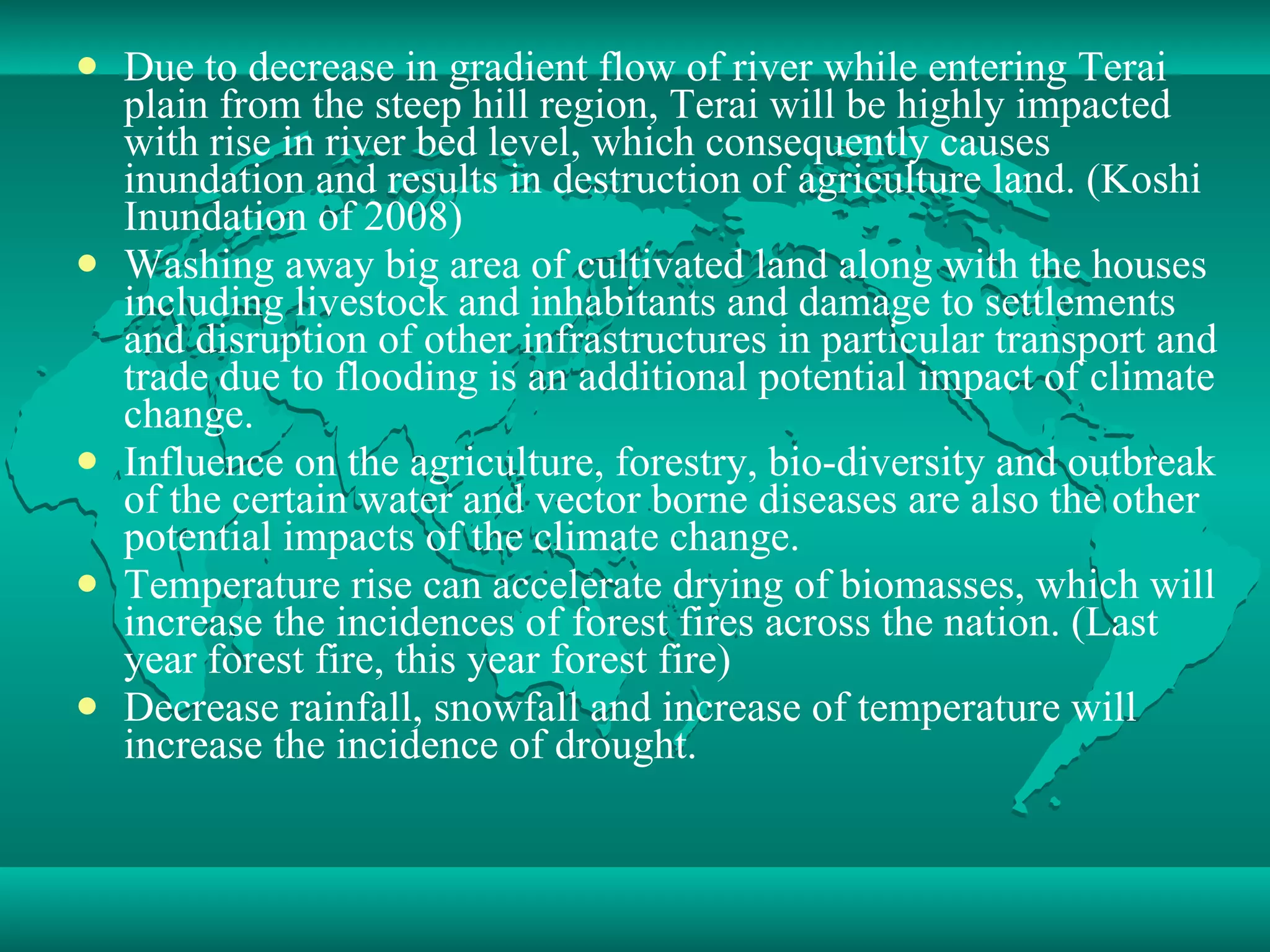 Due to decrease in gradient flow of river while entering Terai plain from the steep hill region, Terai will be highly impacted with rise in river bed level, which consequently causes inundation and results in destruction of agriculture land. (Koshi Inundation of 2008) Washing away big area of cultivated land along with the houses including livestock and inhabitants and damage to settlements and disruption of other infrastructures in particular transport and trade due to flooding is an additional potential impact of climate change. Influence on the agriculture, forestry, bio-diversity and outbreak of the certain water and vector borne diseases are also the other potential impacts of the climate change. Temperature rise can accelerate drying of biomasses, which will increase the incidences of forest fires across the nation. (Last year forest fire, this year forest fire) Decrease rainfall, snowfall and increase of temperature will increase the incidence of drought.  