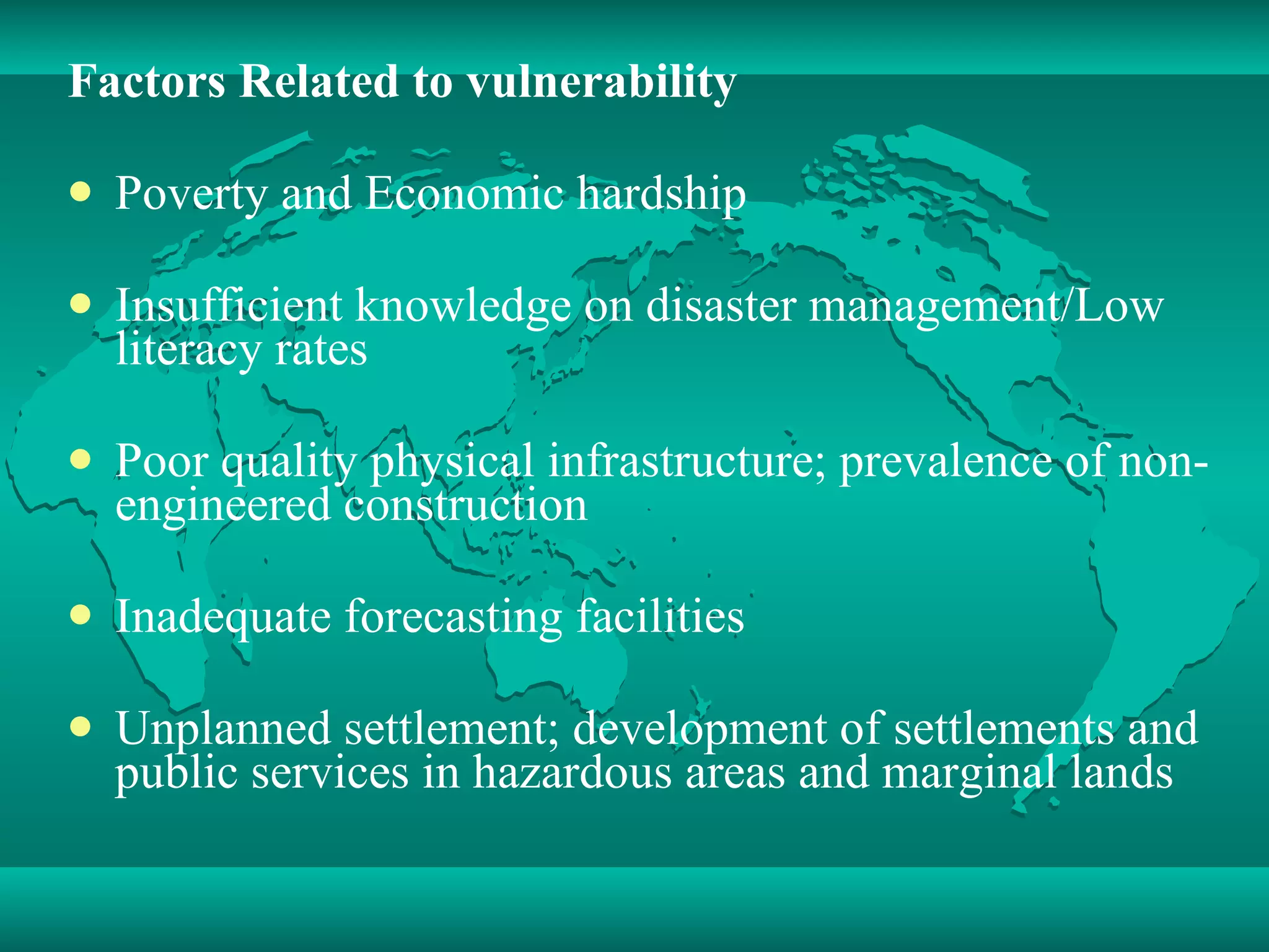 Factors Related to vulnerability Poverty and Economic hardship  Insufficient knowledge on disaster management/Low literacy rates Poor quality physical infrastructure; prevalence of non-engineered construction Inadequate forecasting facilities Unplanned settlement; development of settlements and public services in hazardous areas and marginal lands 